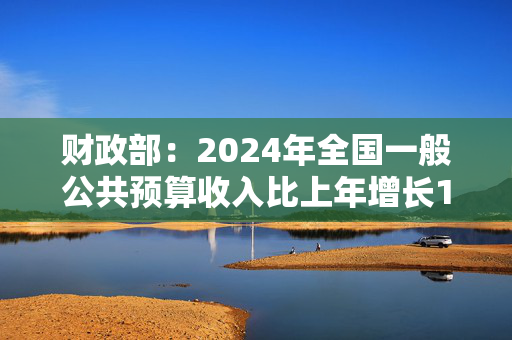 财政部：2024年全国一般公共预算收入比上年增长1.3%