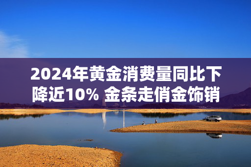 2024年黄金消费量同比下降近10% 金条走俏金饰销量下滑