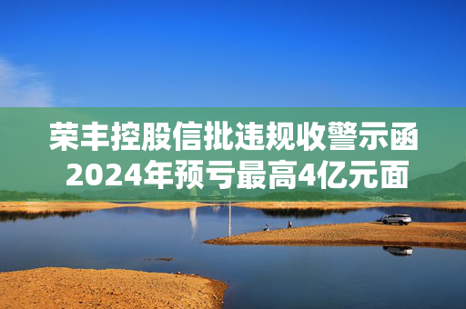 荣丰控股信批违规收警示函 2024年预亏最高4亿元面临退市风险