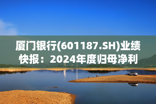 厦门银行(601187.SH)业绩快报：2024年度归母净利润25.94亿元，同比下降2.61%