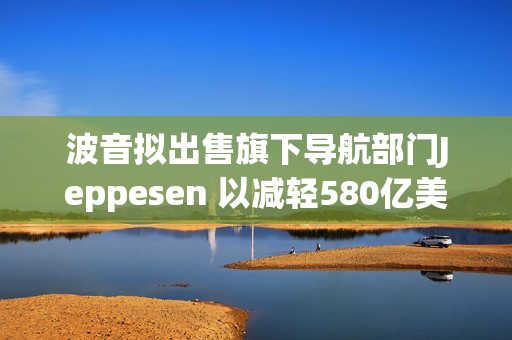 波音拟出售旗下导航部门Jeppesen 以减轻580亿美元债务