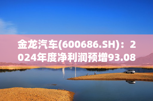 金龙汽车(600686.SH)：2024年度净利润预增93.08%