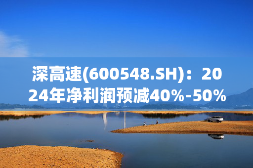 深高速(600548.SH)：2024年净利润预减40%-50%