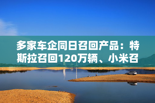 多家车企同日召回产品：特斯拉召回120万辆、小米召回3万辆