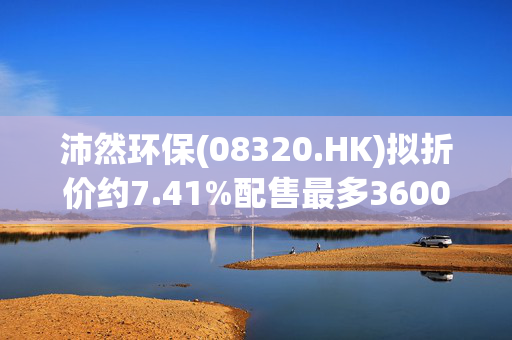 沛然环保(08320.HK)拟折价约7.41%配售最多3600万股 净筹345万港元