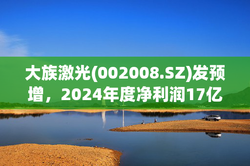 大族激光(002008.SZ)发预增，2024年度净利润17亿元至18亿元 增长107.26%-119.45%