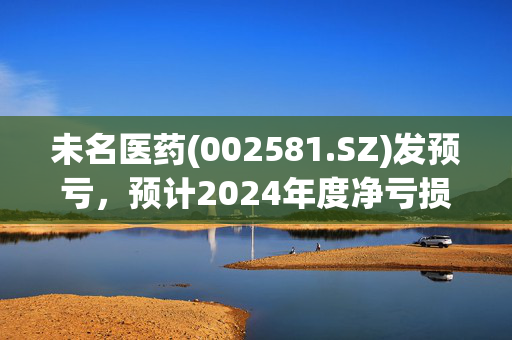 未名医药(002581.SZ)发预亏，预计2024年度净亏损0.95亿元至1.55亿元