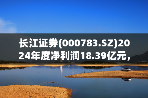 长江证券(000783.SZ)2024年度净利润18.39亿元，同比增长18.81%