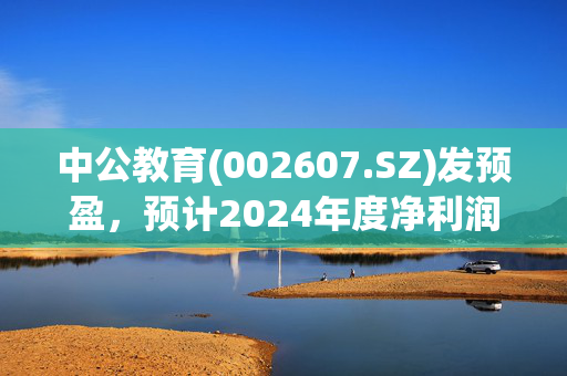 中公教育(002607.SZ)发预盈，预计2024年度净利润1.85亿元至2.35亿元，扭亏为盈