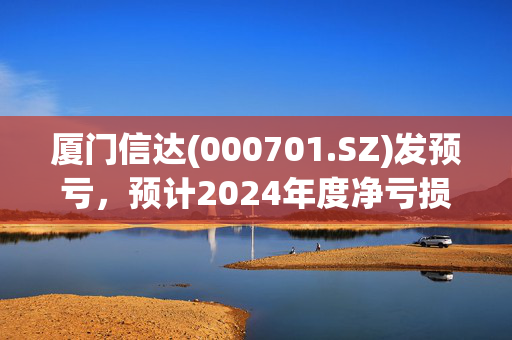 厦门信达(000701.SZ)发预亏，预计2024年度净亏损3.7亿元至7.4亿元