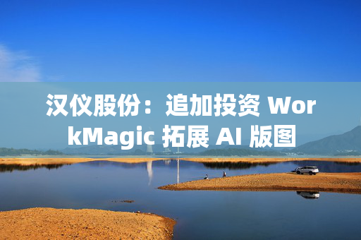 汉仪股份：追加投资 WorkMagic 拓展 AI 版图