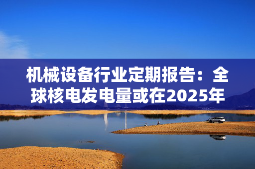 机械设备行业定期报告：全球核电发电量或在2025年达新高 法国和意大利合作部署小型堆