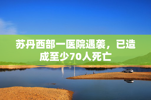 苏丹西部一医院遇袭，已造成至少70人死亡