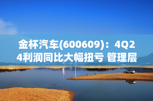 金杯汽车(600609)：4Q24利润同比大幅扭亏 管理层稳步革新、业务焕发新机