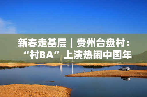 新春走基层｜贵州台盘村：“村BA”上演热闹中国年