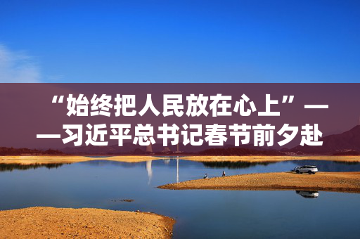 “始终把人民放在心上”——习近平总书记春节前夕赴辽宁看望慰问基层干部群众纪实