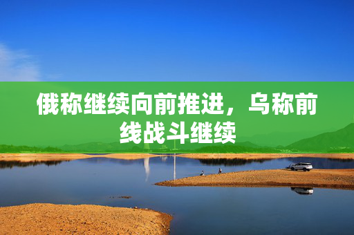 俄称继续向前推进，乌称前线战斗继续