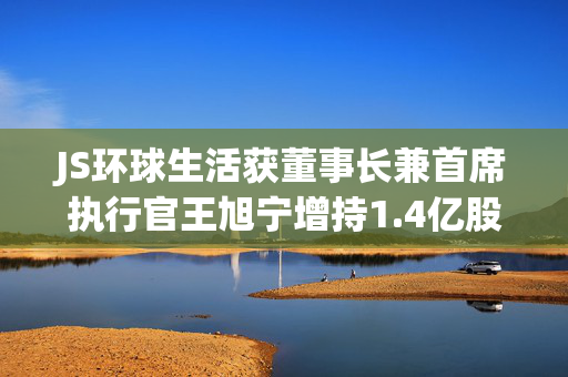 JS环球生活获董事长兼首席执行官王旭宁增持1.4亿股 每股作价1.59元