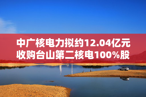 中广核电力拟约12.04亿元收购台山第二核电100%股权