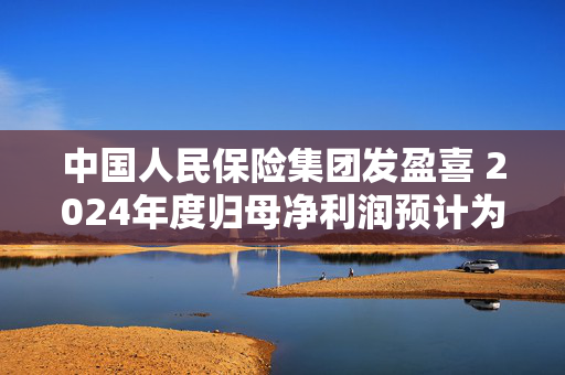 中国人民保险集团发盈喜 2024年度归母净利润预计为398.53亿到444.07亿元同比增长75%到95%