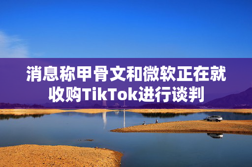 消息称甲骨文和微软正在就收购TikTok进行谈判