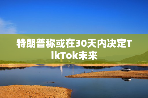 特朗普称或在30天内决定TikTok未来