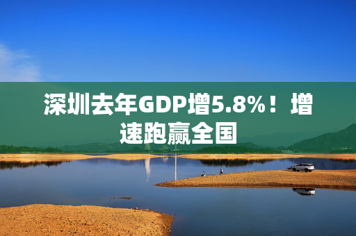 深圳去年GDP增5.8%！增速跑赢全国