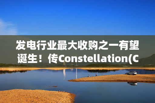 发电行业最大收购之一有望诞生！传Constellation(CEG.US)将以300亿美元收购Calpine