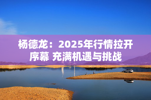 杨德龙：2025年行情拉开序幕 充满机遇与挑战