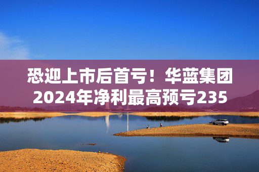 恐迎上市后首亏！华蓝集团2024年净利最高预亏2350万元