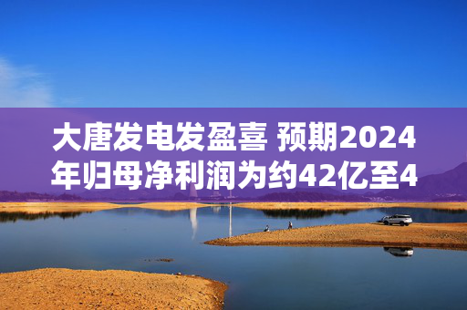 大唐发电发盈喜 预期2024年归母净利润为约42亿至48亿元同比增加约208%至252%