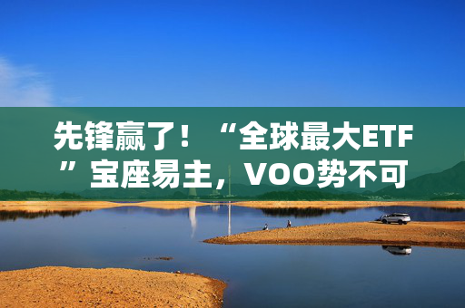 先锋赢了！“全球最大ETF”宝座易主，VOO势不可挡，即将超越SPY