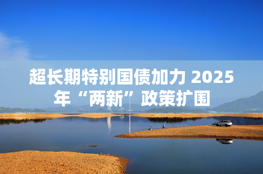 超长期特别国债加力 2025年“两新”政策扩围