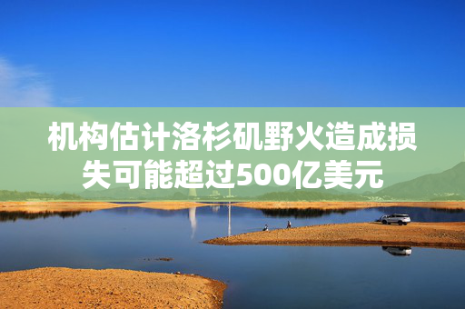 机构估计洛杉矶野火造成损失可能超过500亿美元