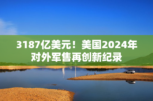 3187亿美元！美国2024年对外军售再创新纪录