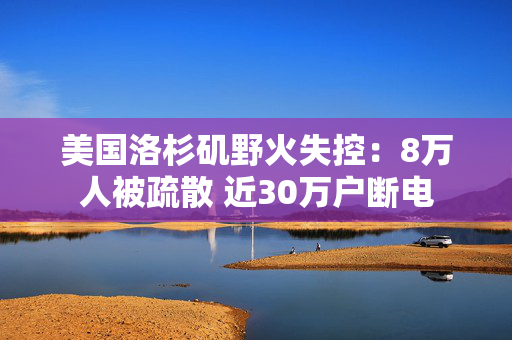 美国洛杉矶野火失控：8万人被疏散 近30万户断电