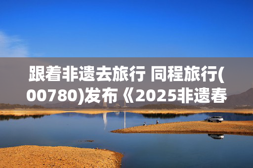 跟着非遗去旅行 同程旅行(00780)发布《2025非遗春节旅行地图》