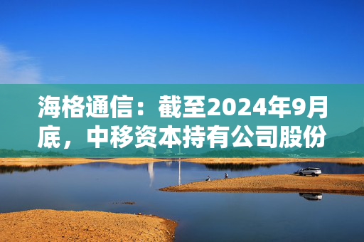 海格通信：截至2024年9月底，中移资本持有公司股份49,009,359股