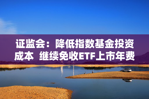 证监会：降低指数基金投资成本  继续免收ETF上市年费