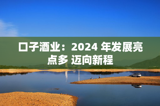 口子酒业：2024 年发展亮点多 迈向新程