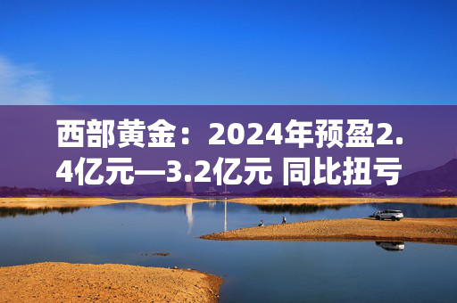 西部黄金：2024年预盈2.4亿元―3.2亿元 同比扭亏