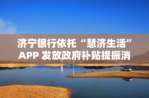 济宁银行依托“慧济生活”APP 发放政府补贴提振消费活力