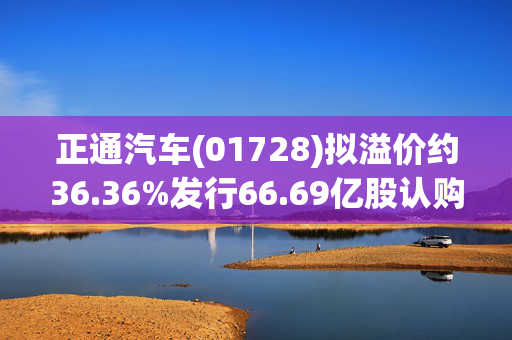 正通汽车(01728)拟溢价约36.36%发行66.69亿股认购股份 净筹约9.975亿港元