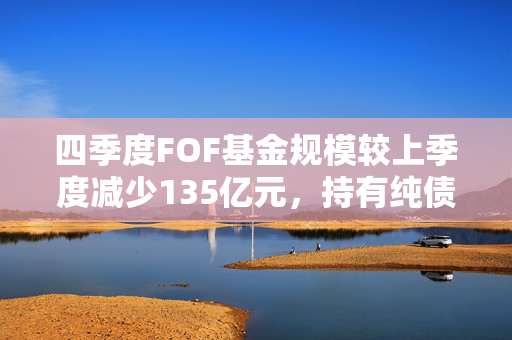 四季度FOF基金规模较上季度减少135亿元，持有纯债基金规模占比有所下降