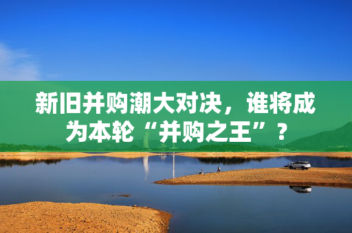 新旧并购潮大对决，谁将成为本轮“并购之王”？