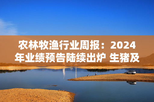 农林牧渔行业周报：2024年业绩预告陆续出炉 生猪及宠物企业表现亮眼