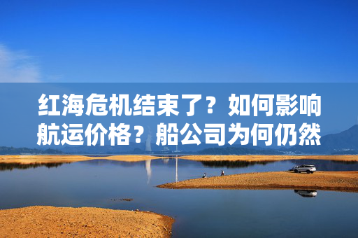 红海危机结束了？如何影响航运价格？船公司为何仍然避走？