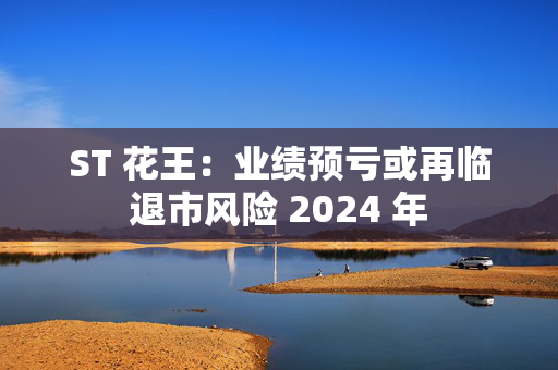 ST 花王：业绩预亏或再临退市风险 2024 年