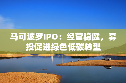 马可波罗IPO：经营稳健，募投促进绿色低碳转型