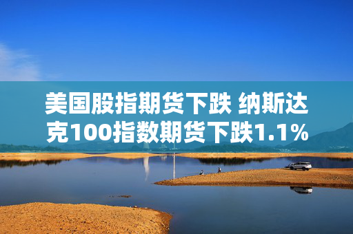 美国股指期货下跌 纳斯达克100指数期货下跌1.1%